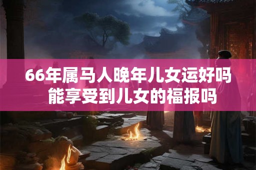66年属马人晚年儿女运好吗  能享受到儿女的福报吗