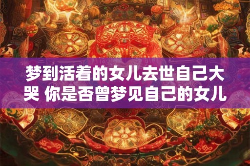 梦到活着的女儿去世自己大哭 你是否曾梦见自己的女儿去世并在梦中哭泣不已 梦到活着的女儿去世自己大哭 你是否曾梦见自己的女儿去世并在梦中哭泣不已