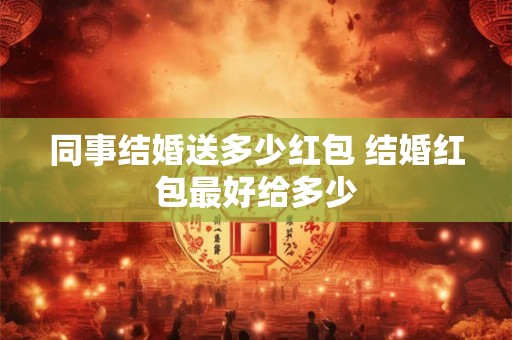 同事结婚送多少红包 结婚红包最好给多少 同事结婚送多少红包 结婚红包最好给多少