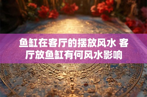 鱼缸在客厅的摆放风水 客厅放鱼缸有何风水影响