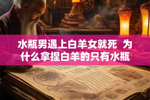 水瓶男遇上白羊女就死  为什么拿捏白羊的只有水瓶