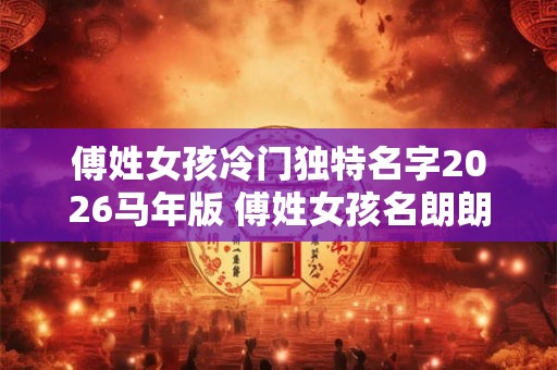 傅姓女孩冷门独特名字2026马年版 傅姓女孩名朗朗上口