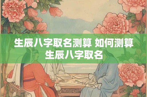 生辰八字取名测算 如何测算生辰八字取名 生辰八字取名测算 如何测算生辰八字取名