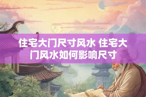 住宅大门尺寸风水 住宅大门风水如何影响尺寸