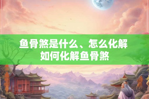鱼骨煞是什么、怎么化解 如何化解鱼骨煞 鱼骨煞是什么、怎么化解 如何化解鱼骨煞