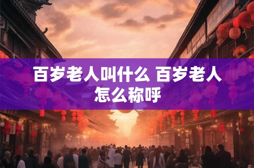 百岁老人叫什么 百岁老人怎么称呼