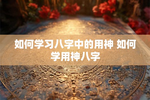 如何学习八字中的用神 如何学用神八字