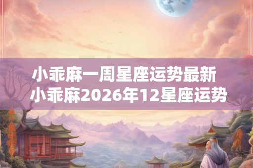 小乖麻一周星座运势最新  小乖麻2026年12星座运势