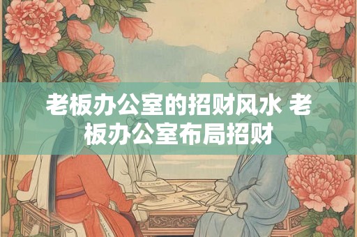 老板办公室的招财风水 老板办公室布局招财