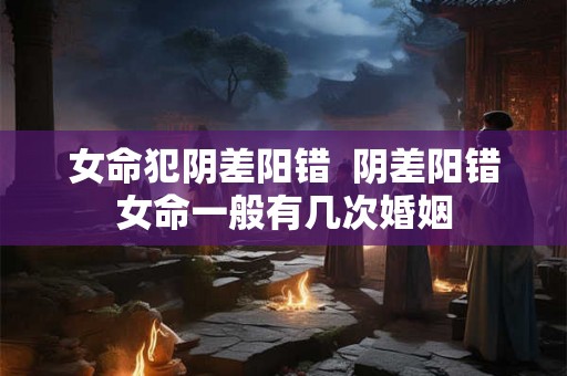 女命犯阴差阳错  阴差阳错女命一般有几次婚姻