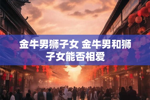 金牛男狮子女 金牛男和狮子女能否相爱
