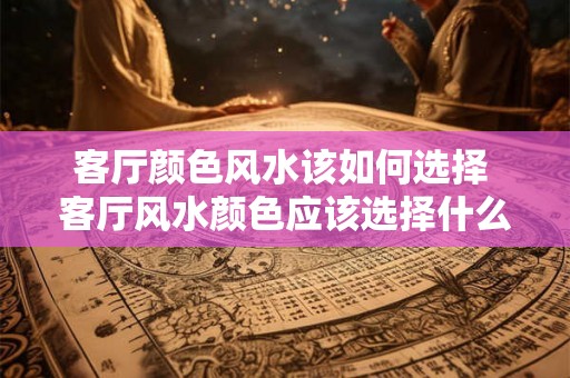 客厅颜色风水该如何选择 客厅风水颜色应该选择什么