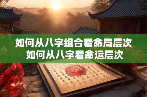 如何从八字组合看命局层次 如何从八字看命运层次