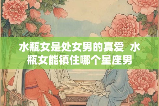 水瓶女是处女男的真爱  水瓶女能镇住哪个星座男