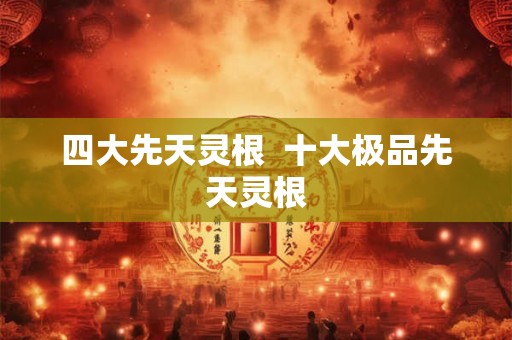 四大先天灵根 十大极品先天灵根 四大先天灵根 十大极品先天灵根