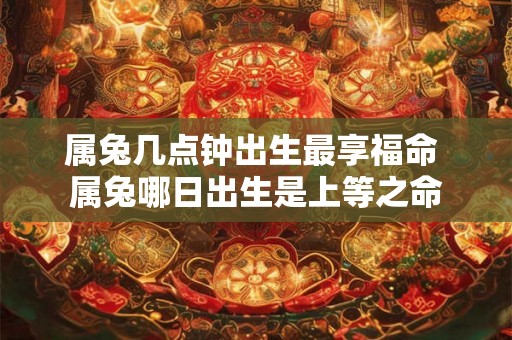 属兔几点钟出生最享福命 属兔哪日出生是上等之命