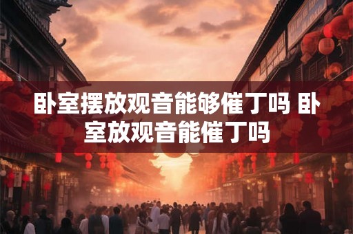 卧室摆放观音能够催丁吗 卧室放观音能催丁吗