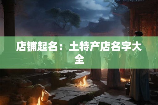 店铺起名:土特产店名字大全 店铺起名:土特产店名字大全