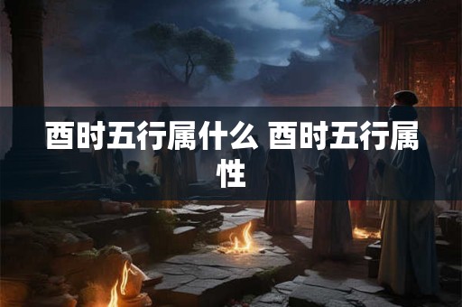 酉时五行属什么 酉时五行属性