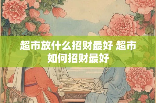 超市放什么招财最好 超市如何招财最好