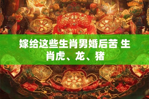 嫁给这些生肖男婚后苦 生肖虎、龙、猪