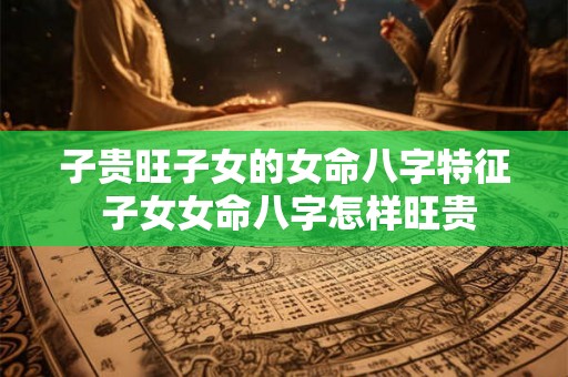 子贵旺子女的女命八字特征 子女女命八字怎样旺贵 子贵旺子女的女命八字特征 子女女命八字怎样旺贵