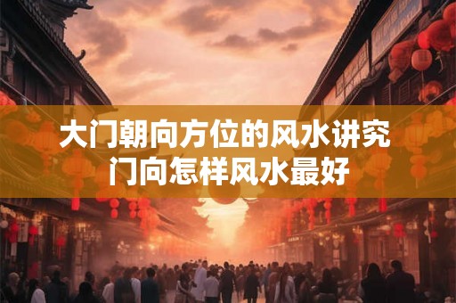 大门朝向方位的风水讲究 门向怎样风水最好 大门朝向方位的风水讲究 门向怎样风水最好