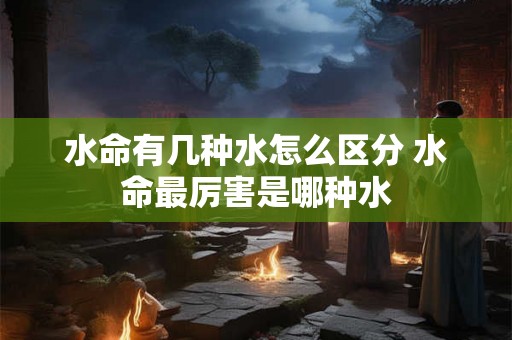 水命有几种水怎么区分 水命最厉害是哪种水