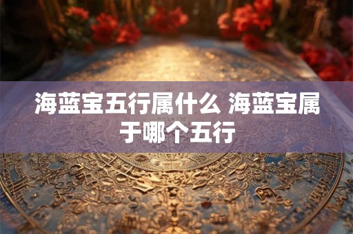 海蓝宝五行属什么 海蓝宝属于哪个五行 海蓝宝五行属什么 海蓝宝属于哪个五行
