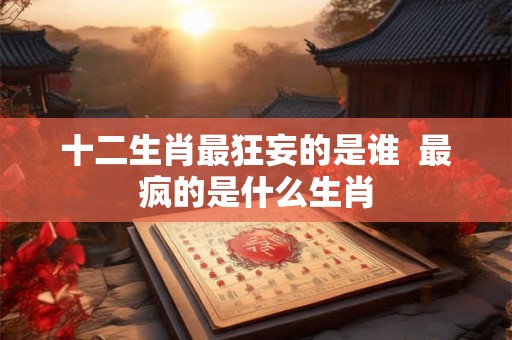 十二生肖最狂妄的是谁 最疯的是什么生肖 十二生肖最狂妄的是谁 最疯的是什么生肖