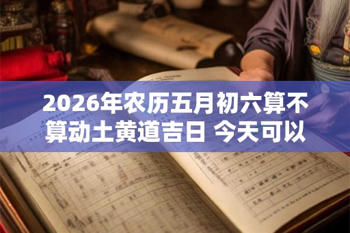 2026年农历五月初六算不算动土黄道吉日 今天可以盖房吗