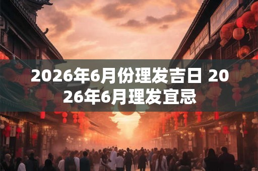 2026年6月份理发吉日 2026年6月理发宜忌