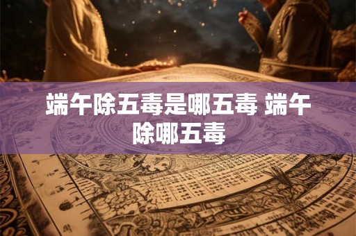 端午除五毒是哪五毒 端午除哪五毒 端午除五毒是哪五毒 端午除哪五毒