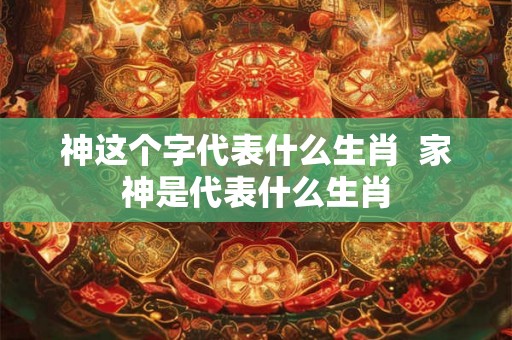 神这个字代表什么生肖  家神是代表什么生肖