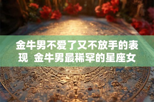 金牛男不爱了又不放手的表现  金牛男最稀罕的星座女