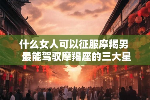 什么女人可以征服摩羯男  最能驾驭摩羯座的三大星座