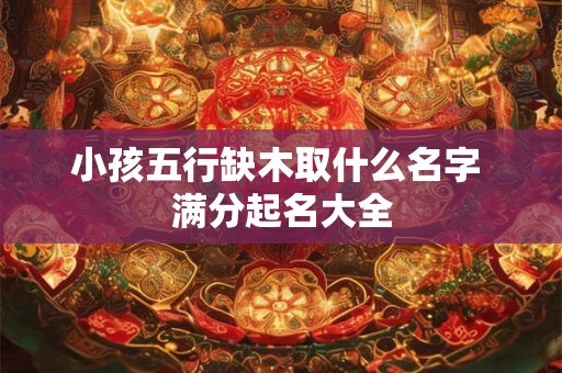 小孩五行缺木取什么名字 满分起名大全
