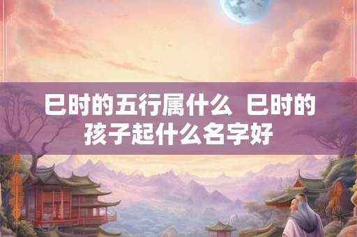 巳时的五行属什么 巳时的孩子起什么名字好 巳时的五行属什么 巳时的孩子起什么名字好