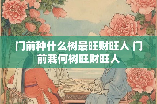 门前种什么树最旺财旺人 门前栽何树旺财旺人