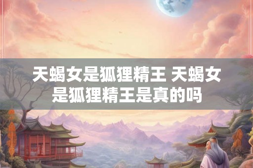 天蝎女是狐狸精王 天蝎女是狐狸精王是真的吗