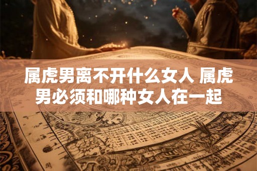 属虎男离不开什么女人 属虎男必须和哪种女人在一起