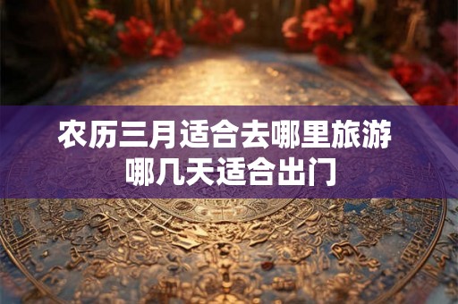 农历三月适合去哪里旅游 哪几天适合出门