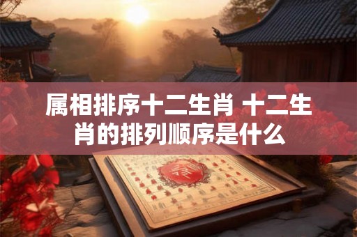 属相排序十二生肖 十二生肖的排列顺序是什么