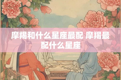 摩羯和什么星座最配 摩羯最配什么星座