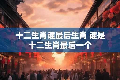 十二生肖谁最后生肖 谁是十二生肖最后一个 十二生肖谁最后生肖 谁是十二生肖最后一个