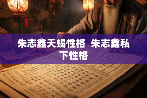 朱志鑫天蝎性格  朱志鑫私下性格