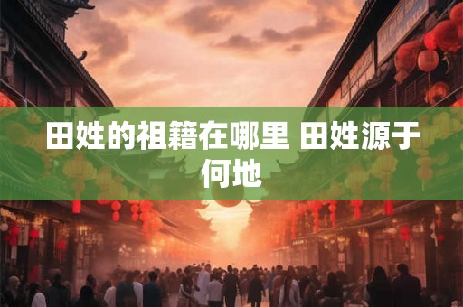 田姓的祖籍在哪里 田姓源于何地