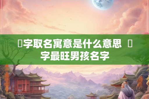 莯字取名寓意是什么意思 莯字最旺男孩名字 莯字取名寓意是什么意思 莯字最旺男孩名字