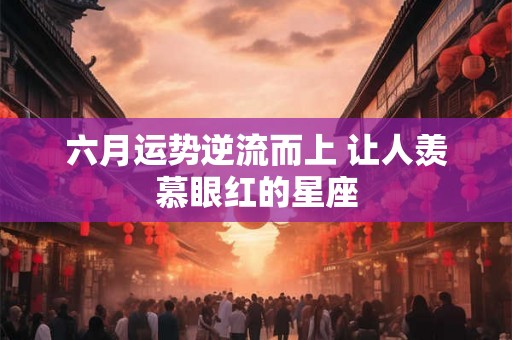 六月运势逆流而上 让人羡慕眼红的星座