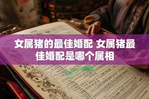 女属猪的最佳婚配 女属猪最佳婚配是哪个属相